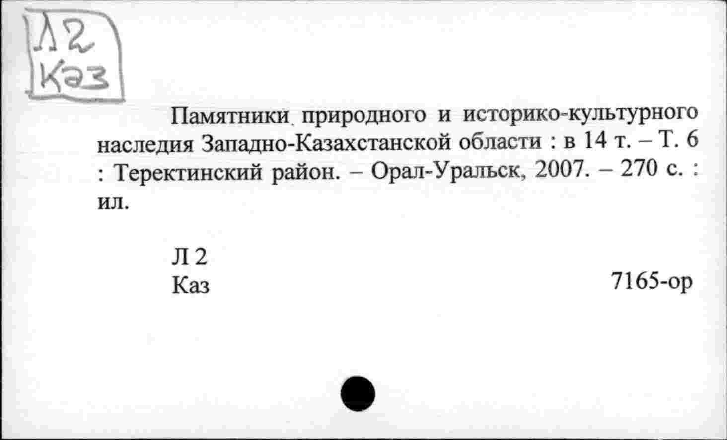 ﻿AV
Каз
Памятники природного и историко-культурного наследия Западно-Казахстанской области : в 14 т. - Т. 6 : Теректинский район. - Орал-Уральск, 2007. - 270 с. : ил.
Л2
Каз
7165-ор